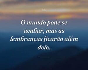 O mundo pode se acabar, mas as lembranças ficarão além dele.