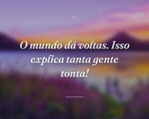 O mundo dá voltas. Isso explica tanta gente tonta!