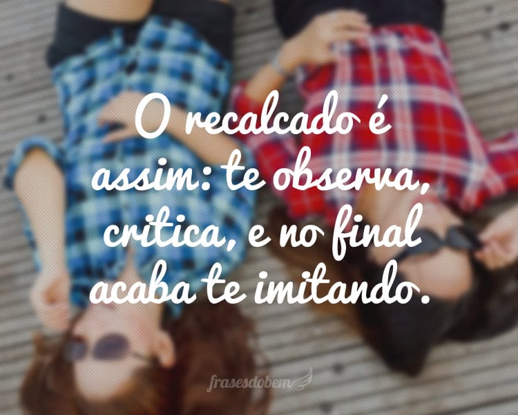 O recalcado é assim: te observa, critica, e no final acaba te imitando.