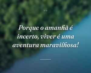 Porque o amanhã é incerto, viver é uma aventura maravilhosa!