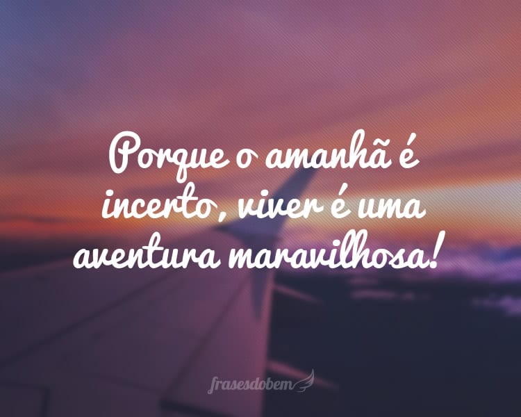 Porque o amanhã é incerto, viver é uma aventura maravilhosa!