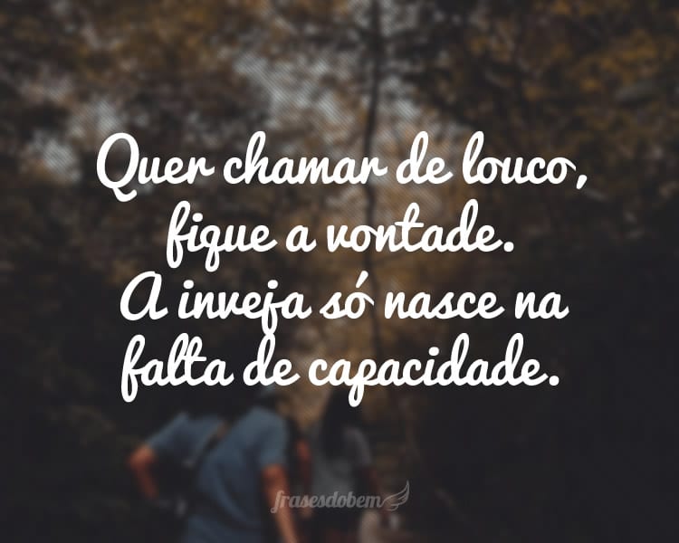 Quer chamar de louco, fique a vontade. A inveja só nasce na falta de capacidade.