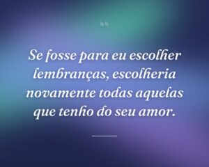Se fosse para eu escolher lembranças, escolheria novamente todas aquelas que tenho do seu amor.