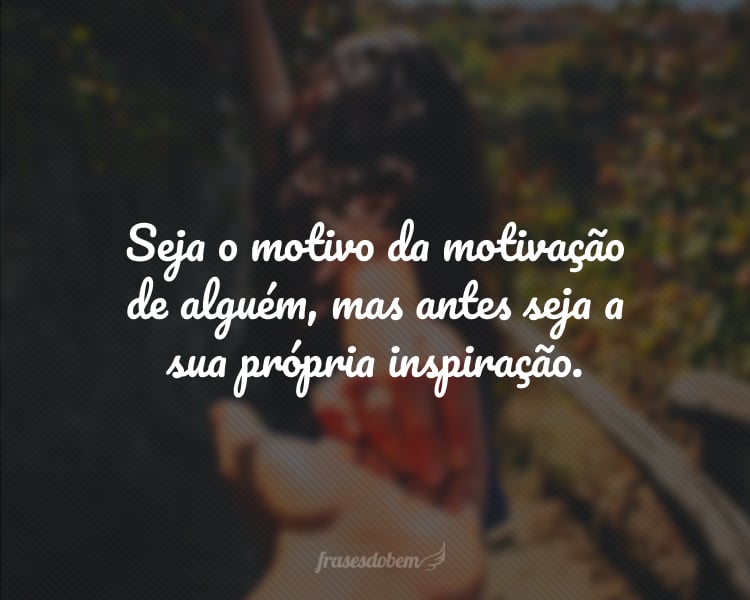 Seja o motivo da motivação de alguém, mas antes seja a sua própria inspiração.