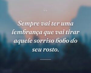Sempre vai ter uma lembrança que vai tirar aquele sorriso bobo do seu rosto.