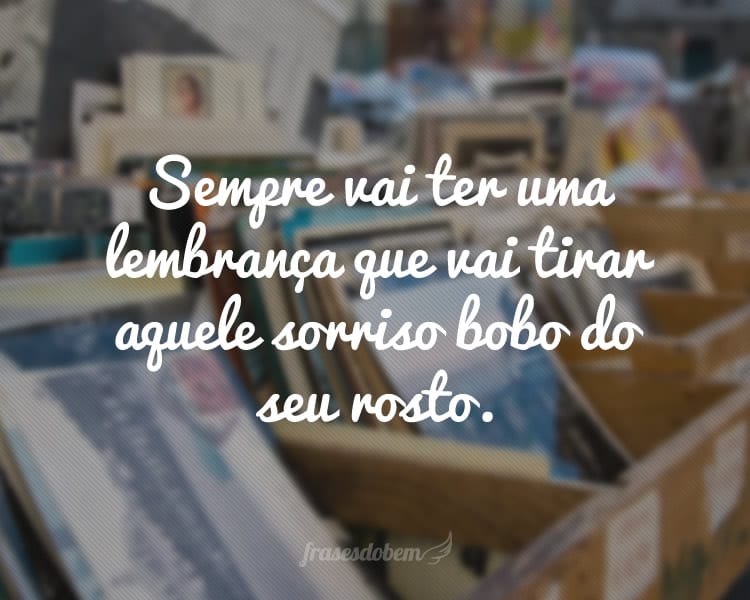 Sempre vai ter uma lembrança que vai tirar aquele sorriso bobo do seu rosto.