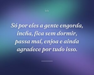 Só por eles a gente engorda, incha, fica sem dormir, passa mal, enjoa e ainda agradece por tudo isso.