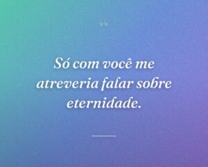Só com você me atreveria falar sobre eternidade.