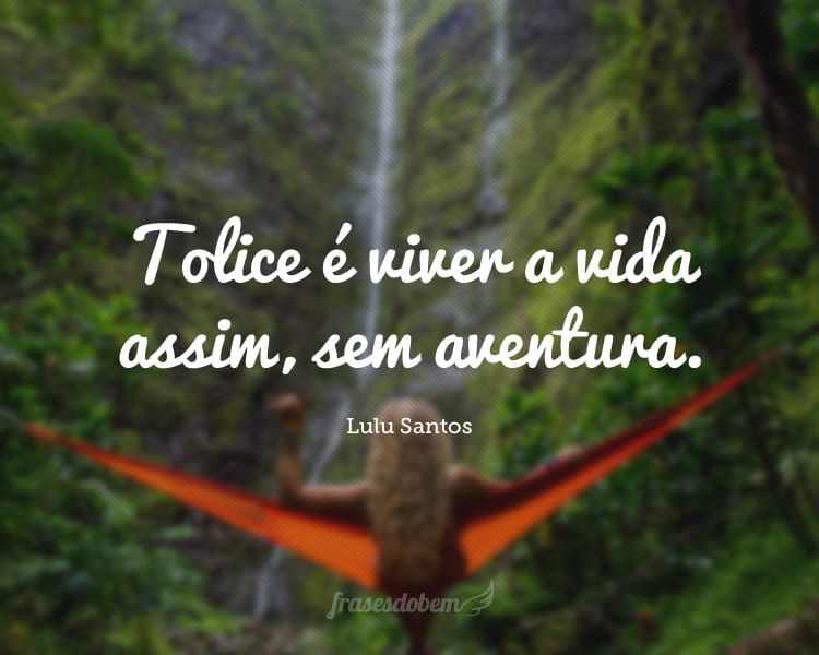 Tolice é viver a vida assim, sem aventura.