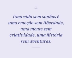 Uma vida sem sonhos é uma emoção sem liberdade, uma mente sem criatividade, uma história sem aventuras.