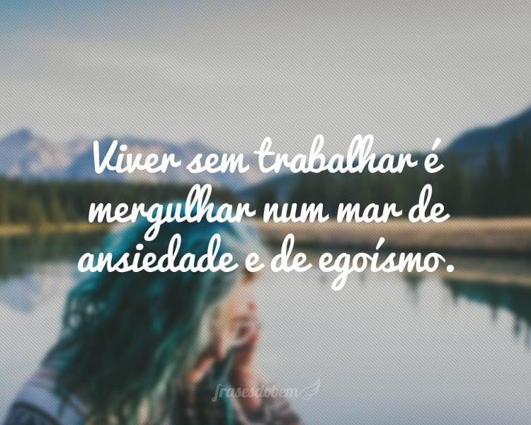 Viver sem trabalhar é mergulhar num mar de ansiedade e de egoísmo.