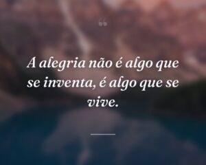 A alegria não é algo que se inventa, é algo que se vive.
