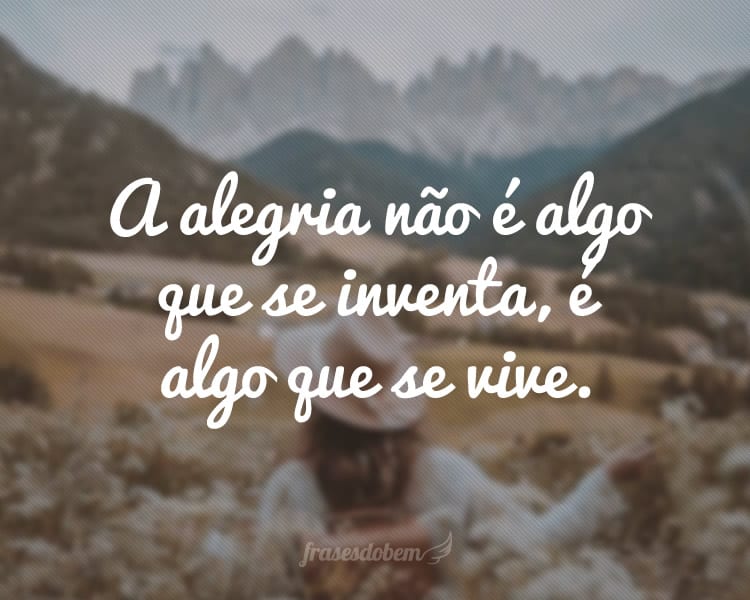 A alegria não é algo que se inventa, é algo que se vive.