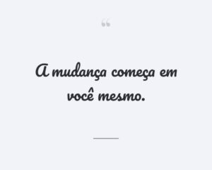 A mudança começa em você mesmo.