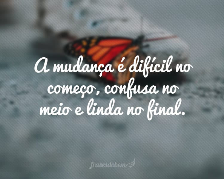 A mudança é difícil no começo, confusa no meio e linda no final.