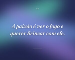 A paixão é ver o fogo e querer brincar com ele.
