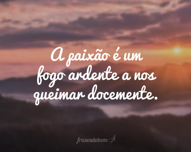 A paixão é um fogo ardente a nos queimar docemente.