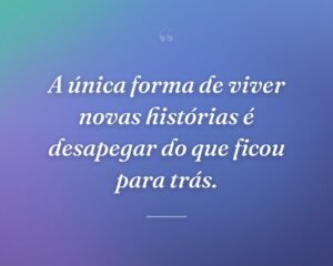 A única forma de viver novas histórias é desapegar do que ficou para trás.