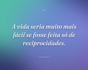 A vida seria muito mais fácil se fosse feita só de reciprocidades.
