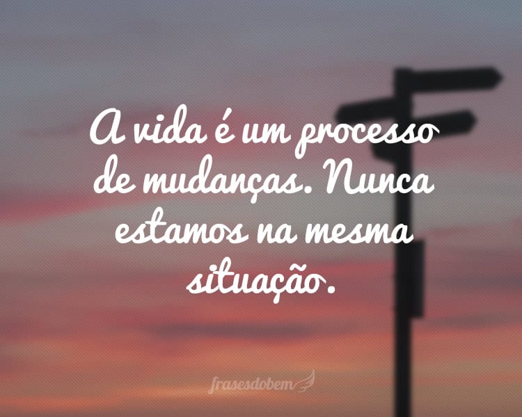 A vida é um processo de mudanças. Nunca estamos na mesma situação.