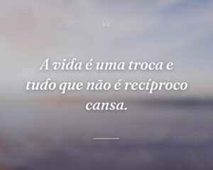 A vida é uma troca e tudo que não é recíproco cansa.