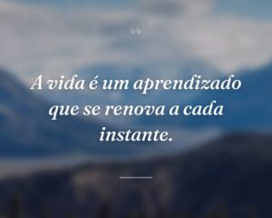A vida é um aprendizado que se renova a cada instante.