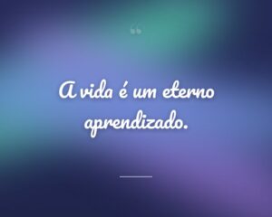 A vida é um eterno aprendizado.