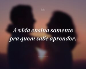 A vida ensina somente pra quem sabe aprender.
