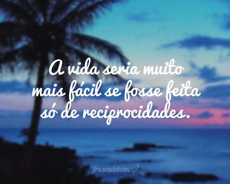 A vida seria muito mais fácil se fosse feita só de reciprocidades.