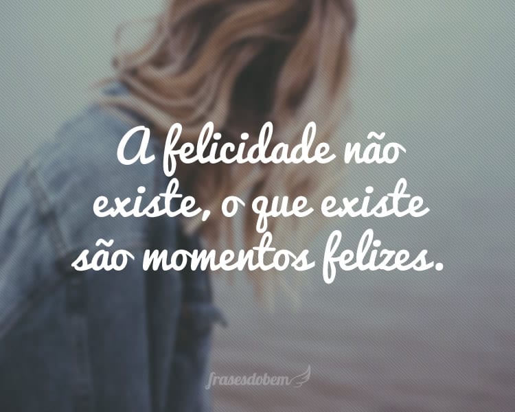 A felicidade não existe, o que existe são momentos felizes.