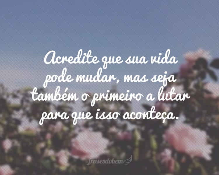Acredite que sua vida pode mudar, mas seja também o primeiro a lutar para que isso aconteça.
