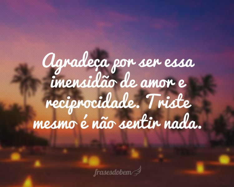 Agradeça por ser essa imensidão de amor e reciprocidade. Triste mesmo é não sentir nada.