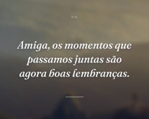 Amiga, os momentos que passamos juntas são agora boas lembranças.