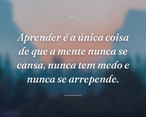 Aprender é a única coisa de que a mente nunca se cansa, nunca tem medo e nunca se arrepende.
