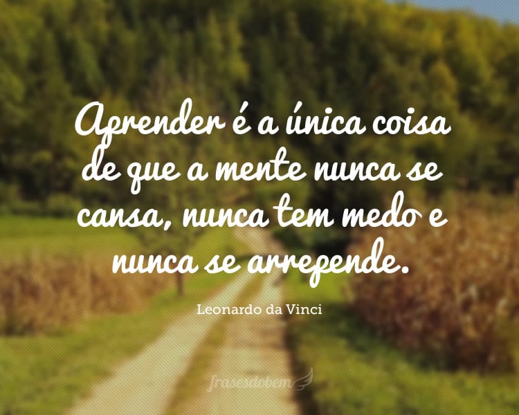 Aprender é a única coisa de que a mente nunca se cansa, nunca tem medo e nunca se arrepende.