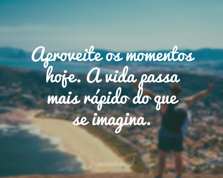 Aproveite os momentos hoje. A vida passa mais rápido do que se imagina.