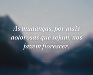 As mudanças, por mais dolorosas que sejam, nos fazem florescer.