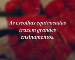 As escolhas equivocadas trazem grandes ensinamentos.