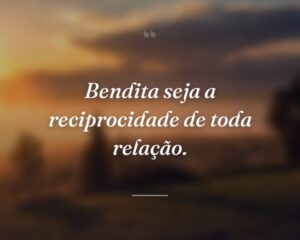 Bendita seja a reciprocidade de toda relação.