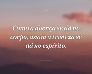 Como a doença se dá no corpo, assim a tristeza se dá no espírito.