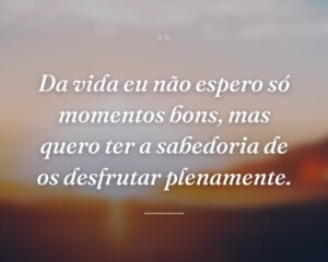 Da vida eu não espero só momentos bons, mas quero ter a sabedoria de os desfrutar plenamente.