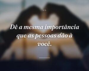 Dê a mesma importância que as pessoas dão à você.
