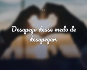 Desapega desse medo de desapegar.