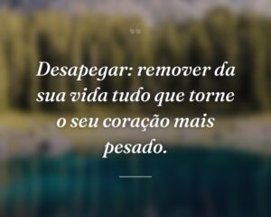 Desapegar: remover da sua vida tudo que torne o seu coração mais pesado.
