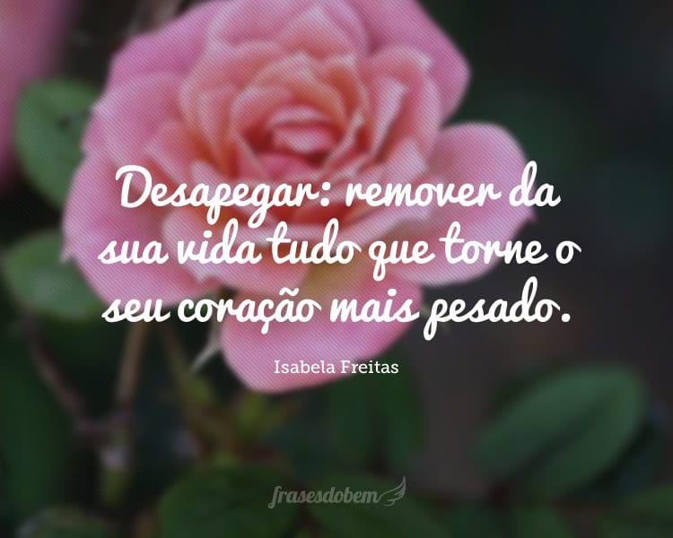 Desapegar: remover da sua vida tudo que torne o seu coração mais pesado.