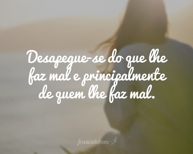 Desapegue-se do que lhe faz mal e principalmente de quem lhe faz mal.