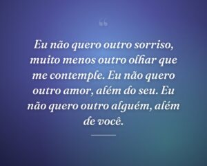 Eu não quero outro sorriso, muito menos outro olhar que me contemple. Eu não quero outro amor, além do seu. Eu não quero outro alguém, além de você.