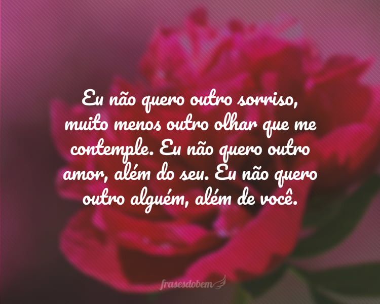 Eu não quero outro sorriso, muito menos outro olhar que me contemple. Eu não quero outro amor, além do seu. Eu não quero outro alguém, além de você.