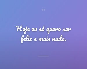 Hoje eu só quero ser feliz e mais nada.