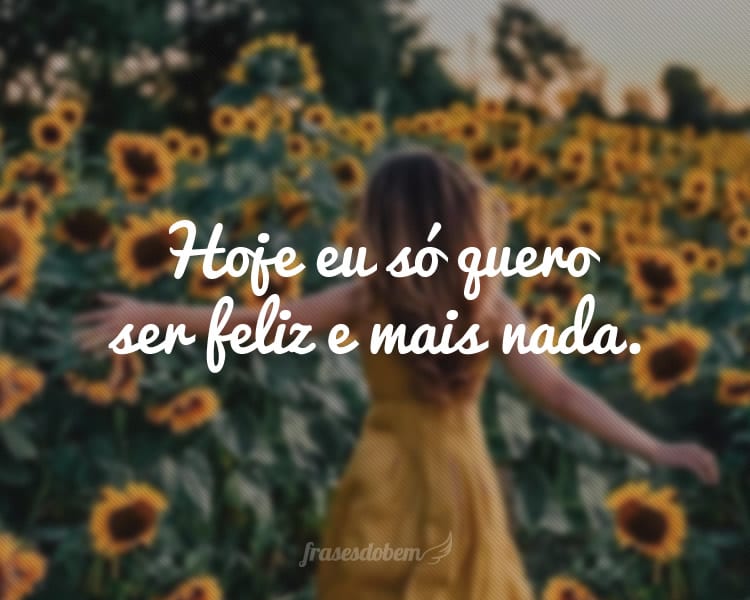 Hoje eu só quero ser feliz e mais nada.